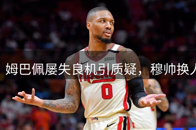 姆巴佩屡失良机引质疑，穆帅换人决策成焦点